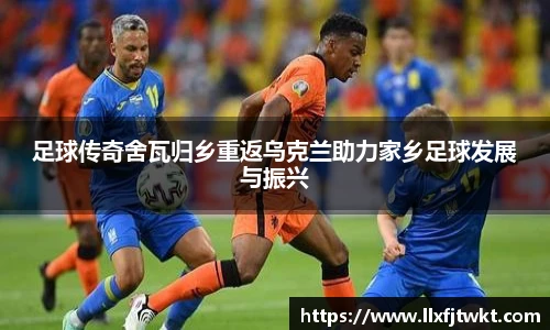 足球传奇舍瓦归乡重返乌克兰助力家乡足球发展与振兴